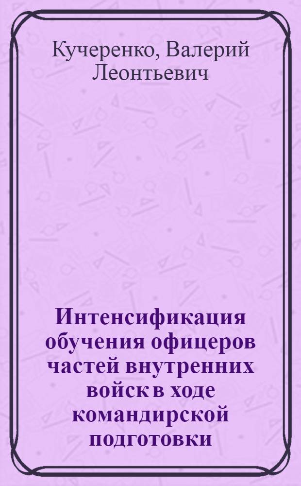 Интенсификация обучения офицеров частей внутренних войск в ходе командирской подготовки : автореф. дис. на соиск. учен. степ. канд. пед. наук : специальность 13.00.08 <Теория и методика проф. образования>