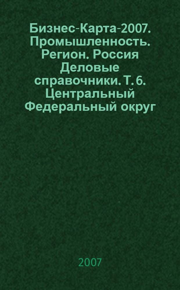 Бизнес-Карта-2007. Промышленность. [Регион]. Россия [Деловые справочники]. Т. 6. Центральный Федеральный округ : административно-управленческие структуры, социально-экономическое положение : г. Москва. Московская область