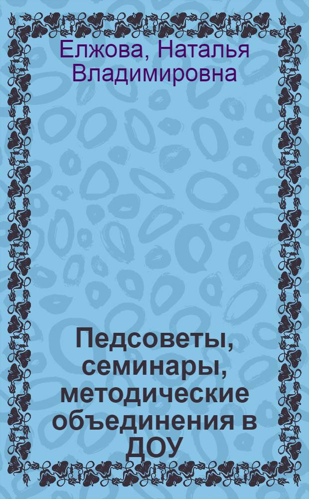 Педсоветы, семинары, методические объединения в ДОУ : практическое пособие для старших воспитателей, руководителей, студентов педагогических колледжей и вузов
