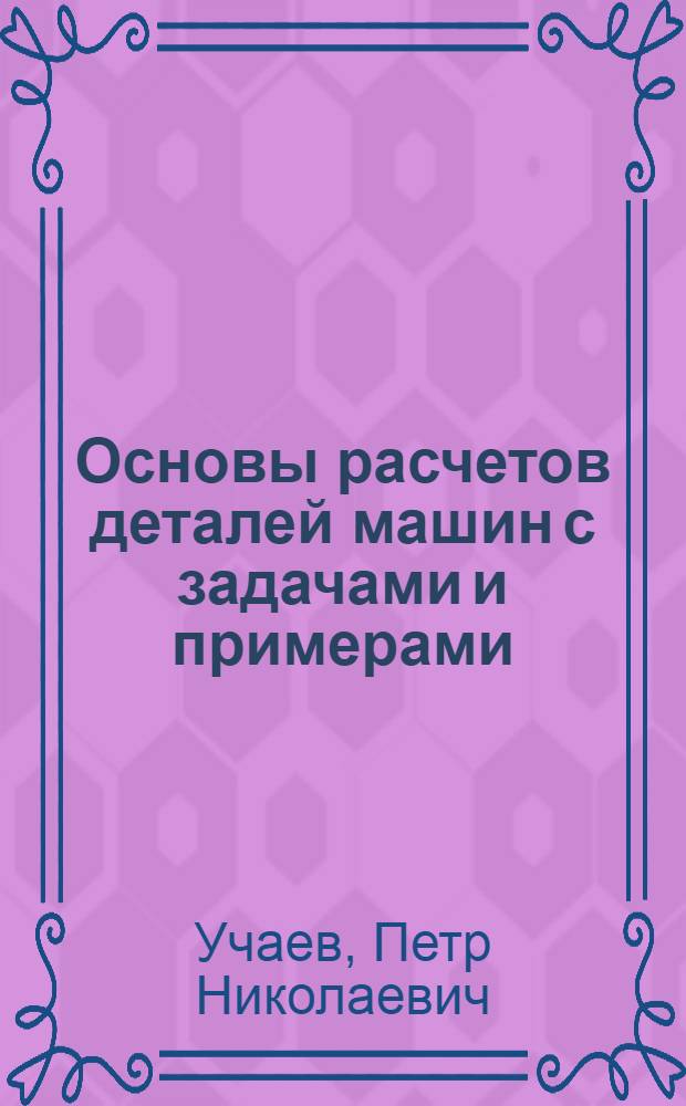 Основы расчетов деталей машин с задачами и примерами : учебное пособие для студентов высших учебных заведений, обучающихся по направлению подготовки : бакалавров и магистров "Технология, оборудование и автоматизация машиностроительных производств" ; дипломированных специалистов "Конструкторско-технологическое обеспечение машиностроительных производств"