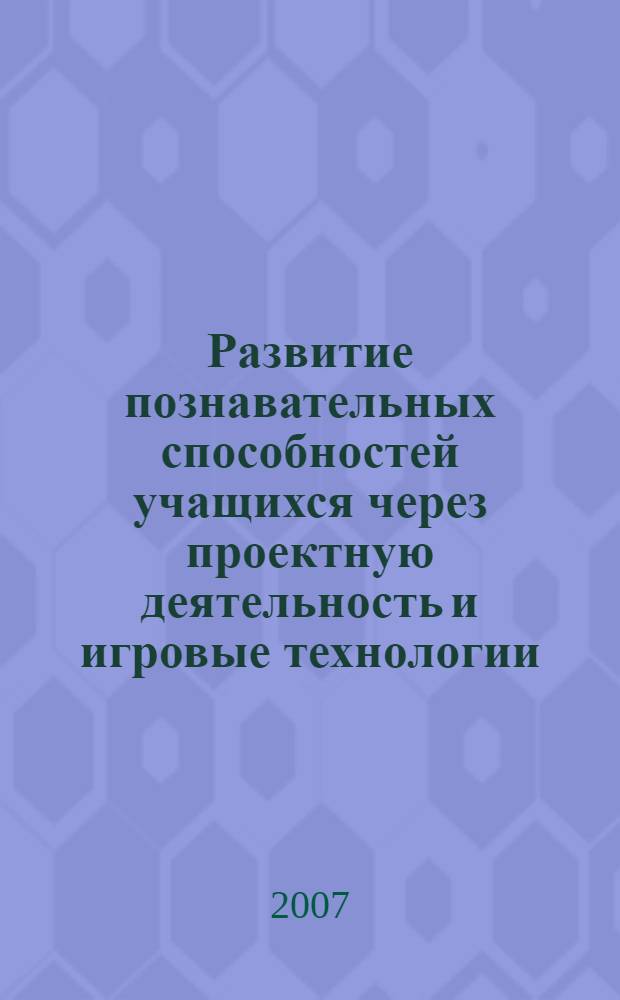Развитие познавательных способностей учащихся через проектную деятельность и игровые технологии : сборник научно-практических статей