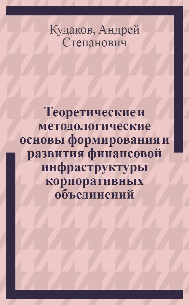 Теоретические и методологические основы формирования и развития финансовой инфраструктуры корпоративных объединений : монография