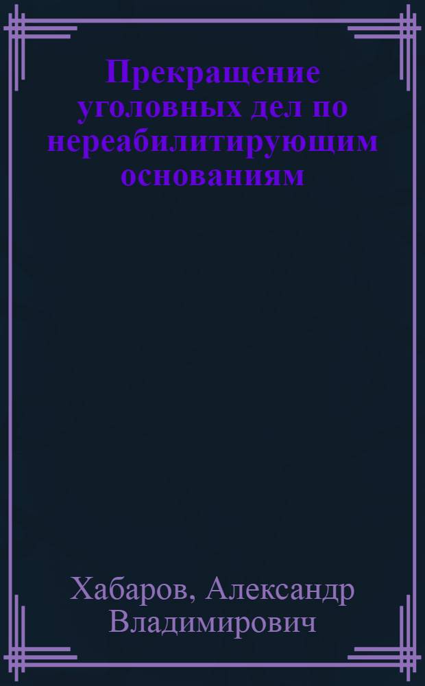 Прекращение уголовных дел по нереабилитирующим основаниям : учебное пособие : для изучения студентами юридических вузов и факультетов дисциплин "Уголовное дело" и "Уголовный процесс"
