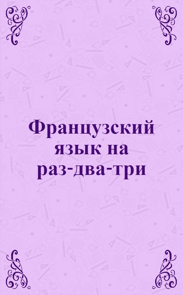 Французский язык на раз-два-три : шесть методов обучения, три уровня подготовки, тематические словари, правописание 50000 слов