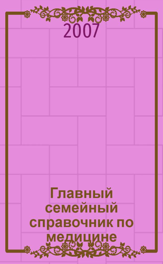 Главный семейный справочник по медицине : предупреждение заболеваний, эффективное лечение, домашняя аптечка