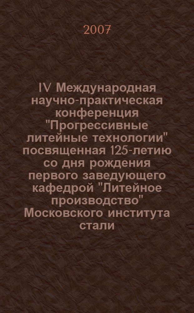 IV Международная научно-практическая конференция "Прогрессивные литейные технологии" посвященная 125-летию со дня рождения первого заведующего кафедрой "Литейное производство" Московского института стали, профессора Коссовского Павла Александровича. Программа конференции. МИСиС 22-28 октября 2007 г.