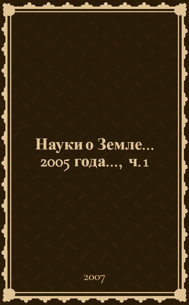 Науки о Земле. ... 2005 года ..., ч. 1 : Геология. Геохимия. Горные науки