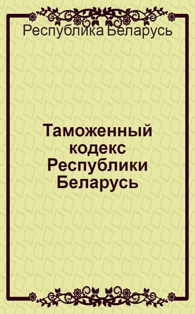 Таможенный кодекс Республики Беларусь : от 4 января 2007 г. N° 204-3 : принят Палатой представителей 7 декабря 2006 года : одобрен Советом Республики 20 декабря 2006 года : кодекс вступает в силу с 1 июля 2007 г