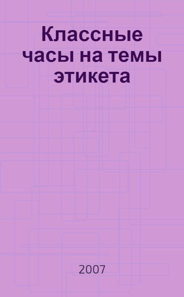 Классные часы на темы этикета : (тематические занятия, ролевые игры, праздники, тренинги) : 5-11 классы : методическое пособие