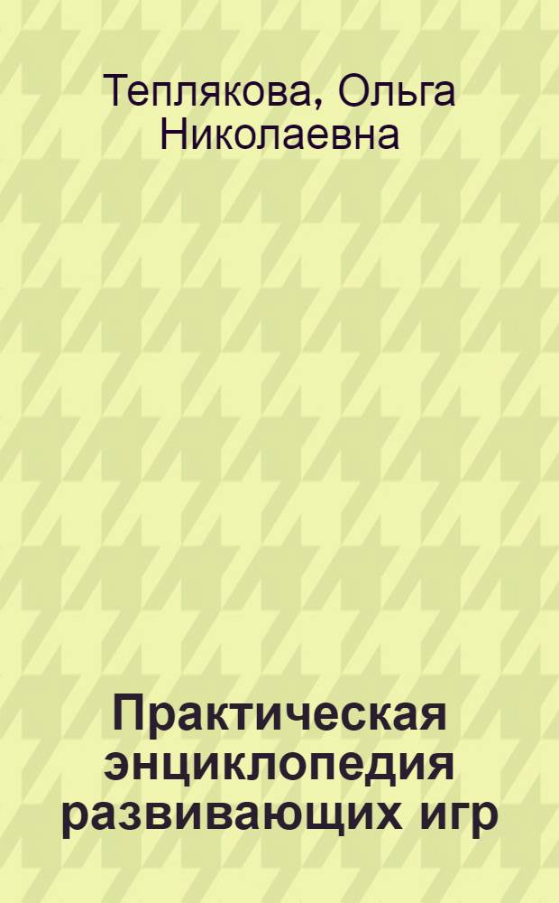 Практическая энциклопедия развивающих игр : уникальная методика обучения в игре, все аспекты развития детей от рождения до трех лет, одновременное развитие различных умений и навыков, советы по организации игр и примеры диалогов с ребенком