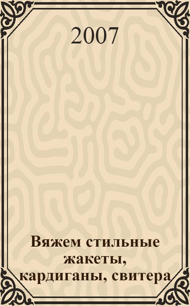 Вяжем стильные жакеты, кардиганы, свитера : образцы более двадцати вязаных изделий, которые никогда не выйдут из моды