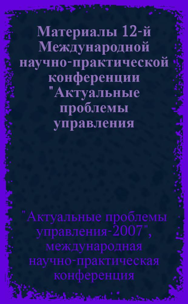 Материалы 12-й Международной научно-практической конференции "Актуальные проблемы управления - 2007", [24-26 октября 2007, Москва]