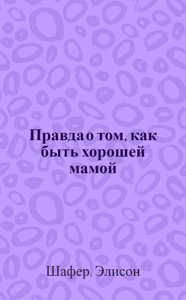 Правда о том, как быть хорошей мамой : как сохранить рассудок и вырастить замечательных детей