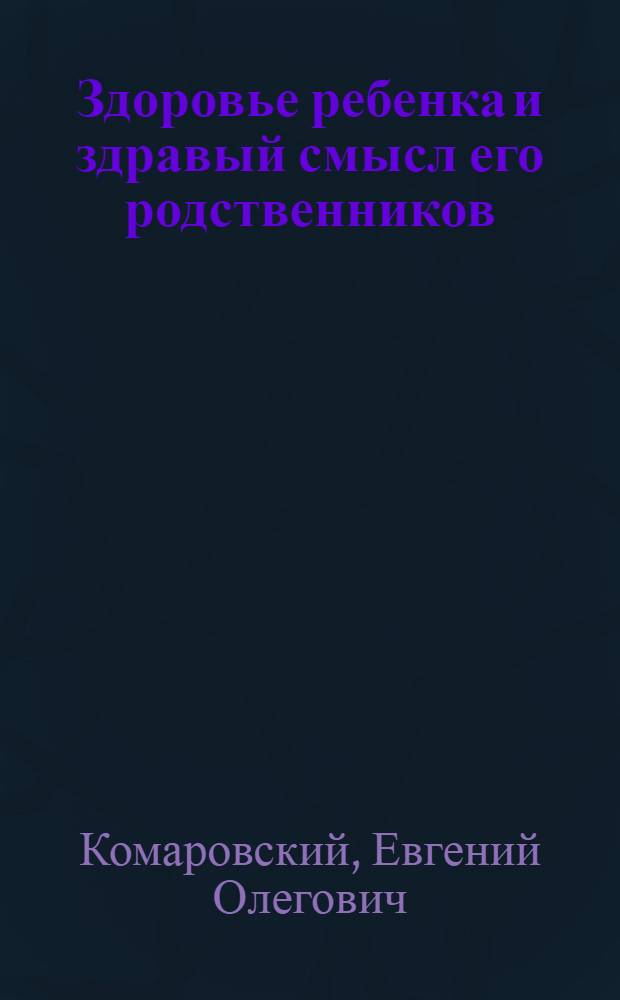 Здоровье ребенка и здравый смысл его родственников : что делать обязательно и чего не делать никогда: советы и рекомендаци врача-педиатра