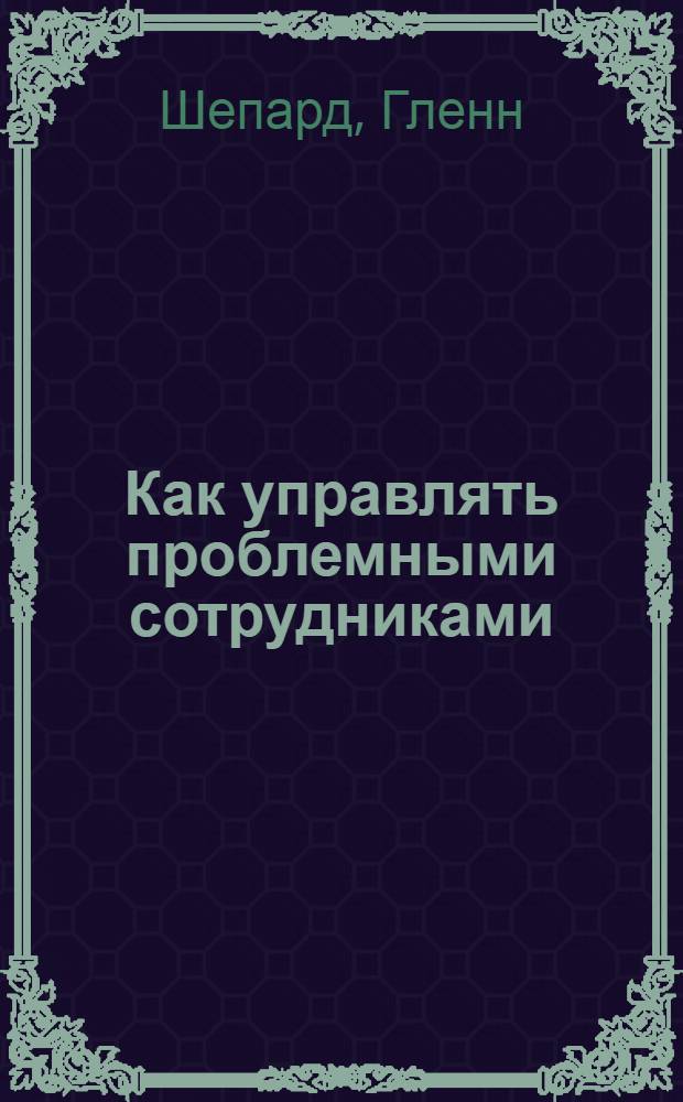 Как управлять проблемными сотрудниками : пошаговый самоучитель по превращению трудных подчиненных в блестящих исполнителей