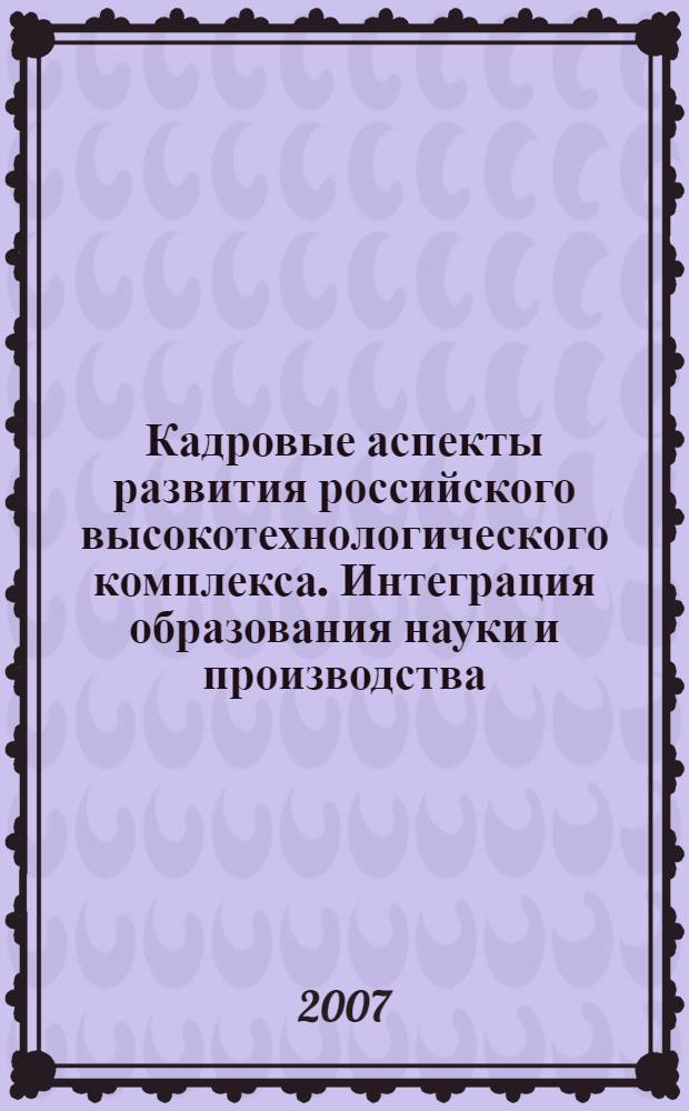 Кадровые аспекты развития российского высокотехнологического комплекса. Интеграция образования науки и производства : материалы секционных заседаний Международной конференции VIII Международного форума "Высокие технологии XXI века", 24 апреля 2007 года