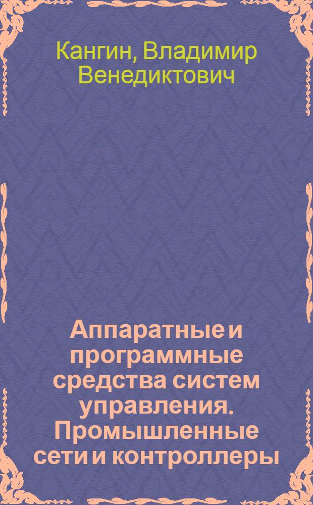 Аппаратные и программные средства систем управления. Промышленные сети и контроллеры : учебное пособие для студентов высших учебных заведений, обучающихся по направлению 150400 - "Технологические машины и оборудование"