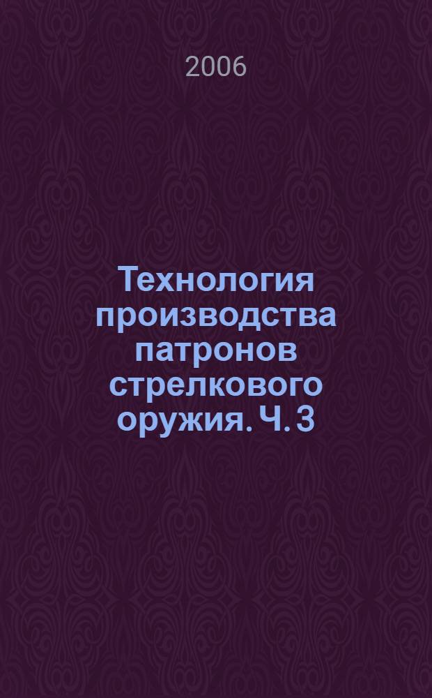 Технология производства патронов стрелкового оружия. Ч. 3 : Обработка резанием, термическая и химическая обработка, сборка, проектирование технологических процессов