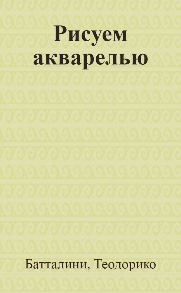 Рисуем акварелью : от азов мастерства к тончайшим нюансам