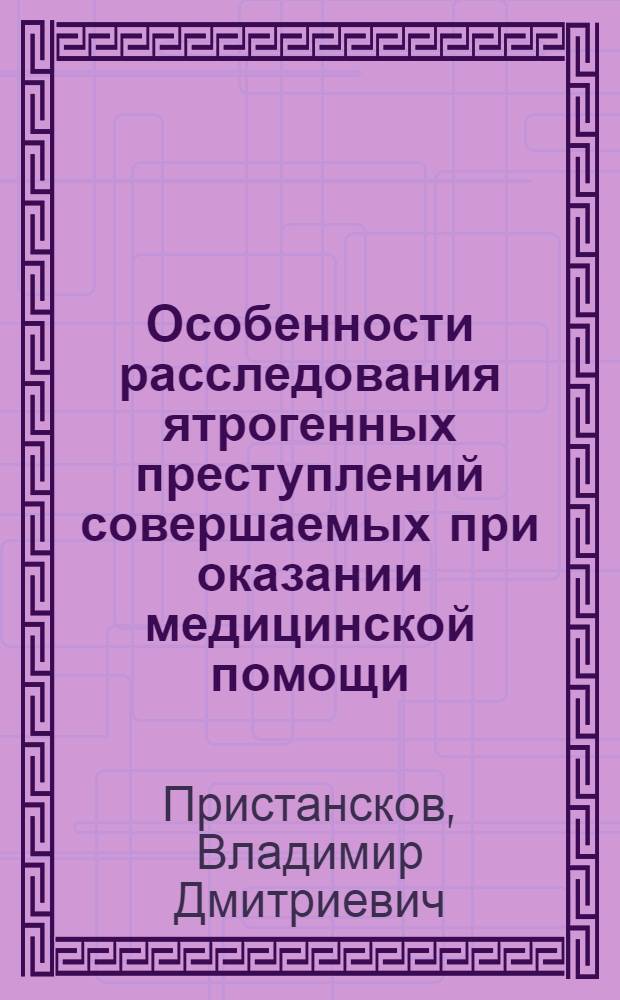 Особенности расследования ятрогенных преступлений совершаемых при оказании медицинской помощи : учебное пособие