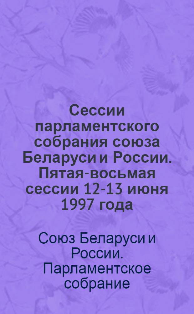 Сессии парламентского собрания союза Беларуси и России. Пятая-восьмая сессии 12-13 июня 1997 года, 3-4 ноября 1997 года, 15 декабря 1997 года, 4-5 мая 1998 года : информация о сессиях, стенограмма заседаний, протоколы
