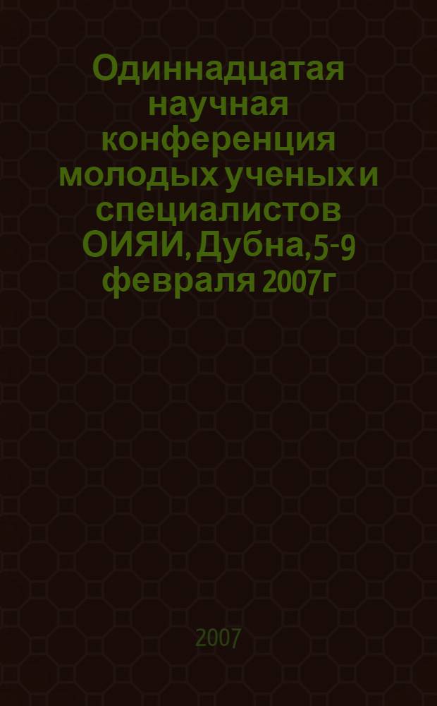 Одиннадцатая научная конференция молодых ученых и специалистов ОИЯИ, Дубна, 5-9 февраля 2007г. : труды конференции