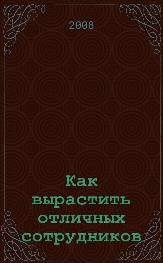 Как вырастить отличных сотрудников : превращаем обыкновенных людей в замечательных исполнителей