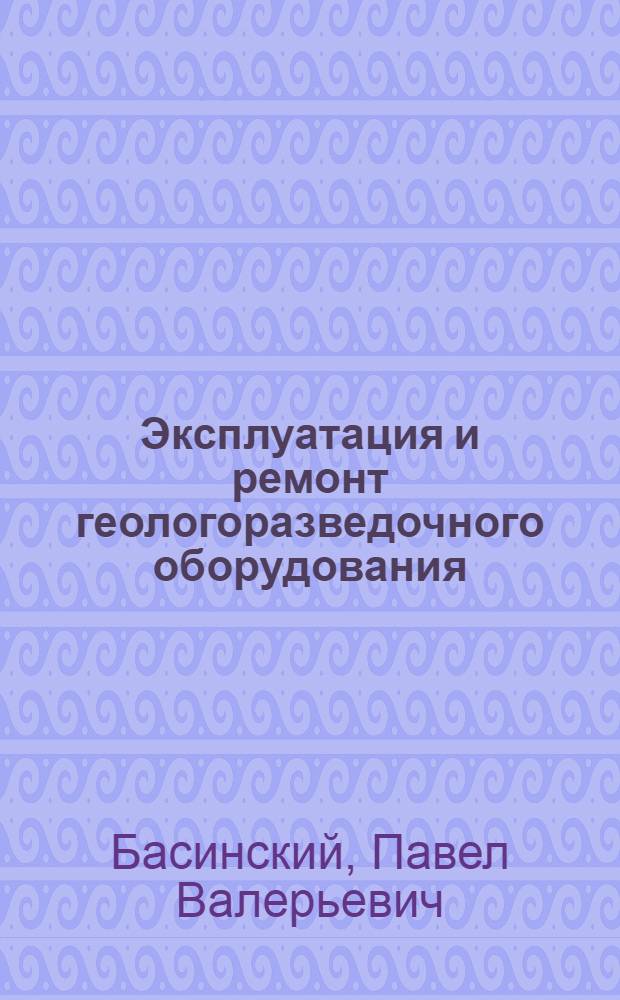 Эксплуатация и ремонт геологоразведочного оборудования : учебник для студентов высших учебных заведений, обучающихся по специальности 080700 "Технология и техника разведки месторождений полезных ископаемых" направления подготовки "Технологии геологической разведки"