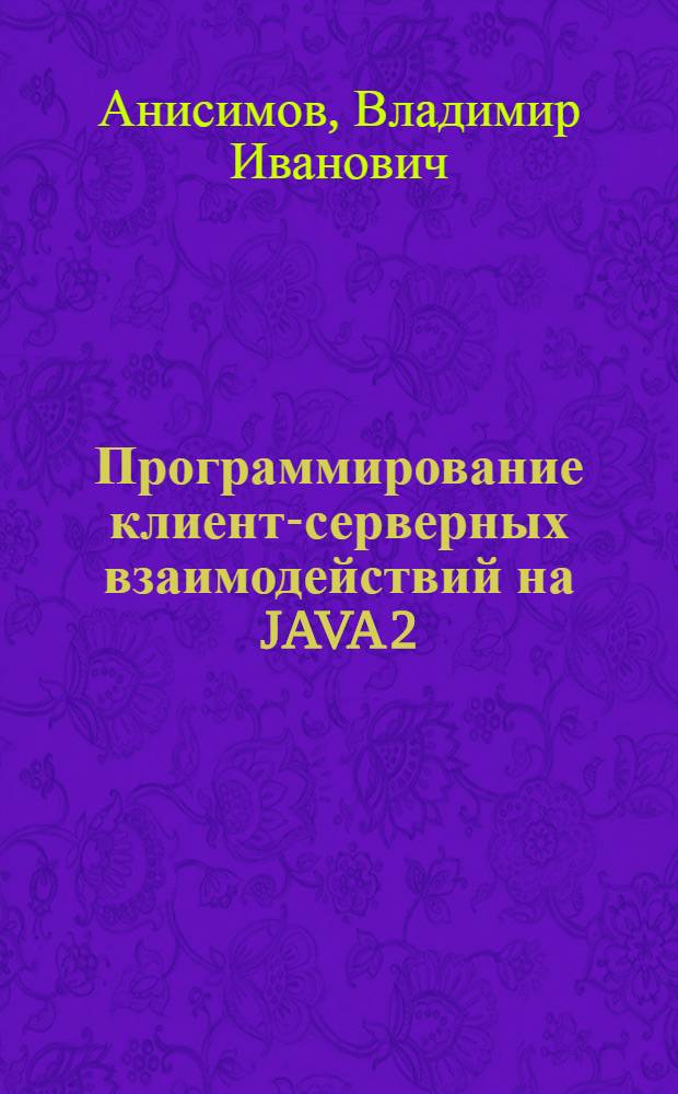 Программирование клиент-серверных взаимодействий на JAVA 2 : учебное пособие : для студентов специальности 2203 "Системы автоматизированного проектирования", для магистров направления 552800 "Информатика и ВТ" (специализация 552816 - "Информационное и программное обеспечение САПР", а также направлений 220000 "Автоматизация и управление" и 230200 "Информационные системы")