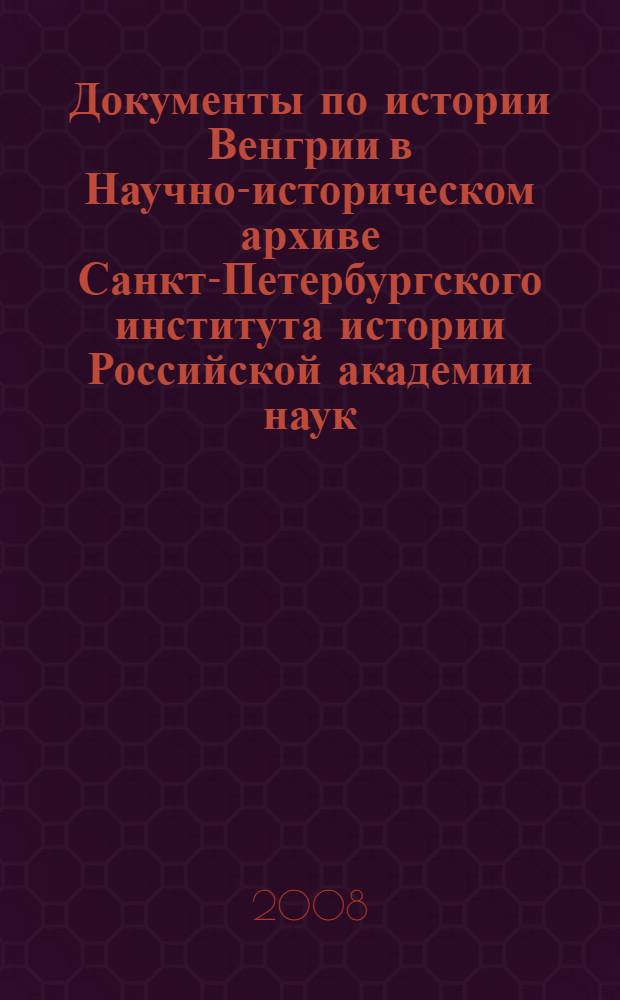Документы по истории Венгрии в Научно-историческом архиве Санкт-Петербургского института истории Российской академии наук = Hungarica iratok az oroszországi tudományos Akadémia Szentpétervári törtéeneti intézetéenek levéltárában : каталог