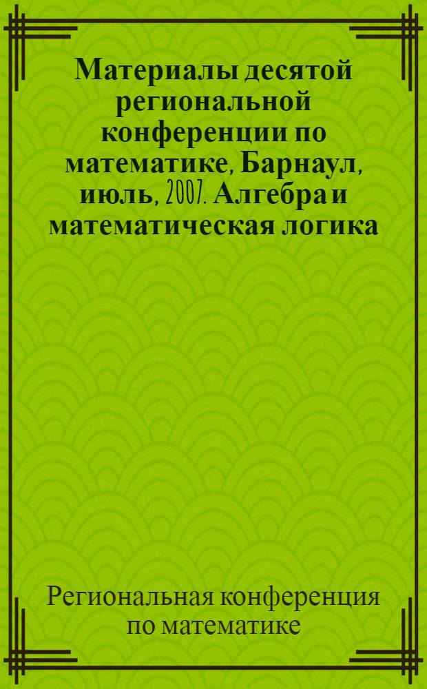 Материалы десятой региональной конференции по математике, Барнаул, июль, 2007. Алгебра и математическая логика. Геометрия и анализ. Дифференциальные уравнения и математические модели. Информационные системы. Математическое моделирование производственных, экономических и экологических систем. Теория и методика профессионального образования