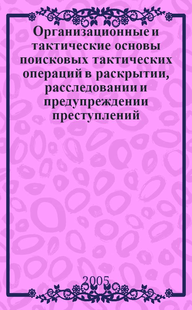 Организационные и тактические основы поисковых тактических операций в раскрытии, расследовании и предупреждении преступлений : учебно-практическое пособие