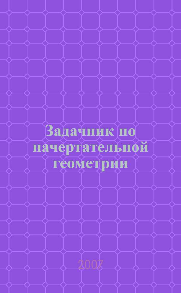 Задачник по начертательной геометрии : (для обучения и тестового контроля знаний на уровне трансформаций) : учебное пособие : для студентов технических специальностей ВТУЗов