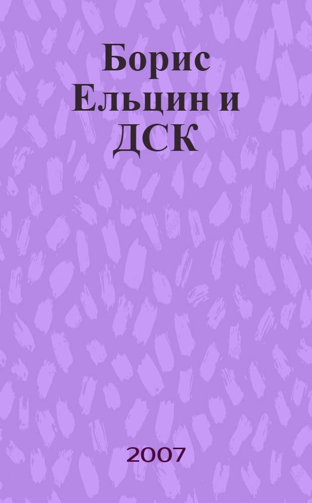 Борис Ельцин и ДСК : (спецвыпуск Совета ветеранов домостроительного комбината и Уральского Центра Б.Н. Ельцина)