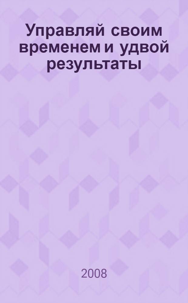 Управляй своим временем и удвой результаты : проверенные методики самоорганизации, расстановки приоритетов, сбережения времени и быстрого выполнения больших объемов работы