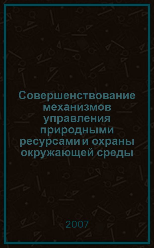 Совершенствование механизмов управления природными ресурсами и охраны окружающей среды : монография