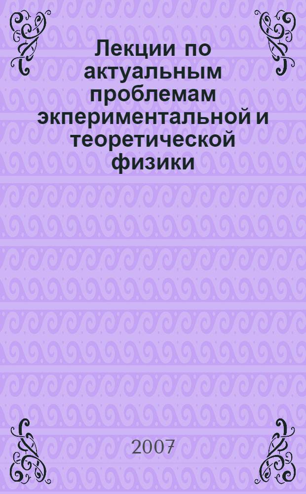 Лекции по актуальным проблемам экпериментальной и теоретической физики : учебное пособие для студентов высших учебных заведений, обучающихся по специальности 010701 - Физика : сборник : материалы прочитанные на седьмой Баксанской молодежной школе экспериментальной и теоретической физики БМШ ЭТФ-2006 (Приэльбрусье, Кабардино-Балкария, 22-27 октября 2006 г.)