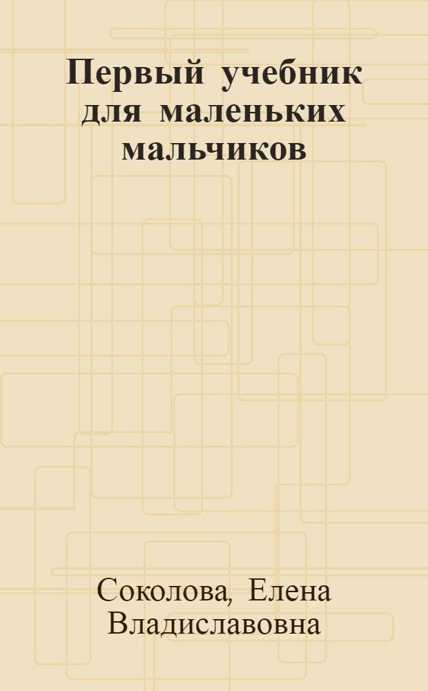Первый учебник для маленьких мальчиков : 3-6 лет : задания разработаны на основе "Программы воспитания и обучения в детском саду" : чтение, счет, развитие речи, внимания, мелкой моторики руки, знакомство с окружающим миром