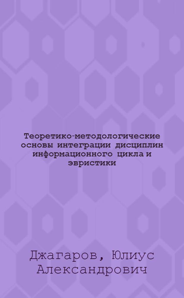 Теоретико-методологические основы интеграции дисциплин информационного цикла и эвристики : монография