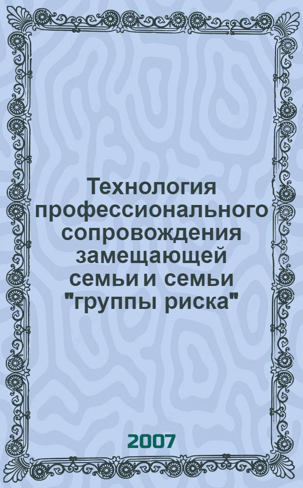 Технология профессионального сопровождения замещающей семьи и семьи "группы риска" : методическое пособие по итогам реализации проекта "Разработка и реализация технологий командной работы специалистов по профессиональному сопровождению замещающих семей и семей группы "риска"