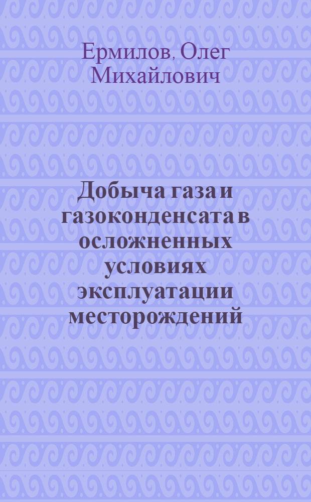 Добыча газа и газоконденсата в осложненных условиях эксплуатации месторождений = Production of gas and gas condensate under complicated conditions of field exploitation