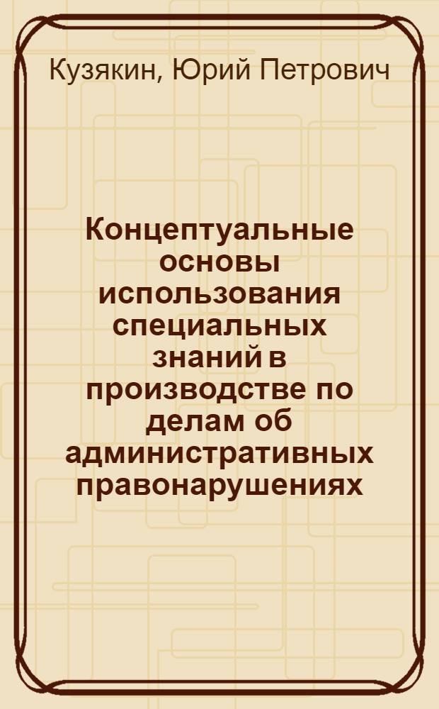 Концептуальные основы использования специальных знаний в производстве по делам об административных правонарушениях : автореф. дис. на соиск. учен. степ. д-ра юрид. наук : специальность 12.00.14 <Адм. право, финансовое право, информ. право>