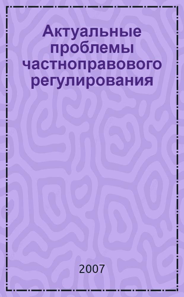 Актуальные проблемы частноправового регулирования : сборник научных статей по материалам региональной межведомственной научно-практической конференции, 19 октября 2007 г