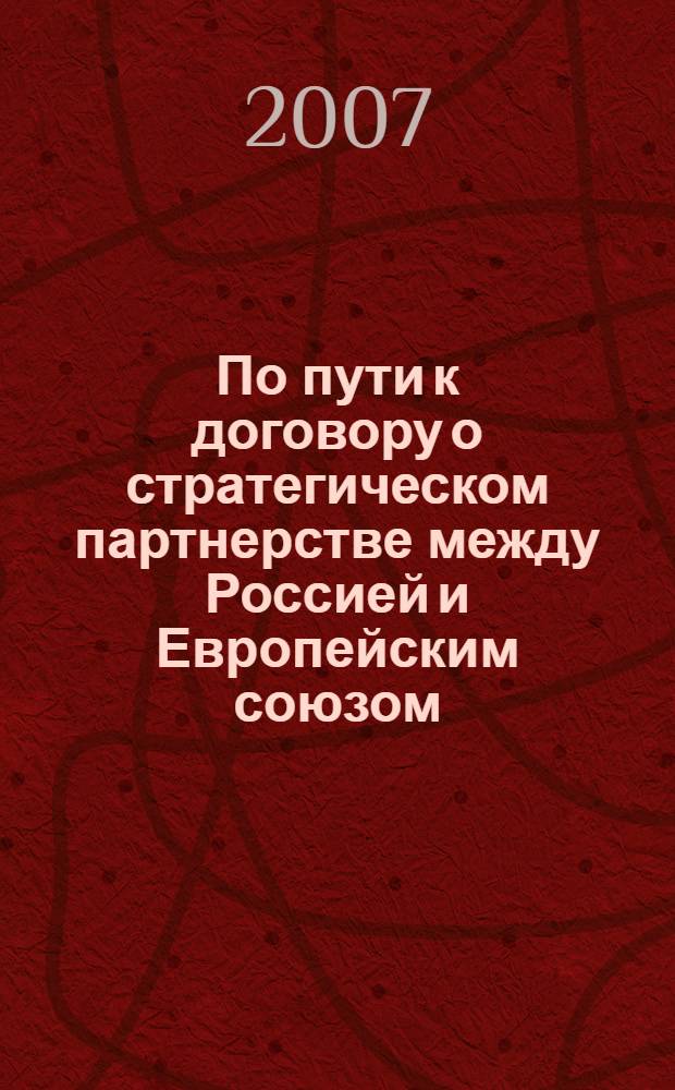 По пути к договору о стратегическом партнерстве между Россией и Европейским союзом : по материалам международных конференций, проводившимся в МГИМО (У) 24 апреля 2006 г. и 16 февраля 2007 г.