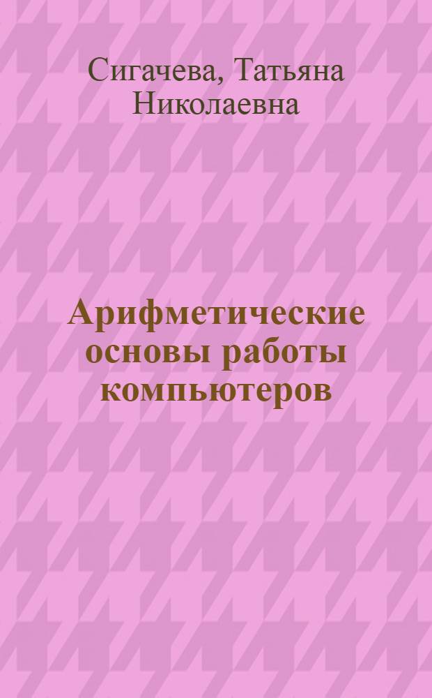 Арифметические основы работы компьютеров : (руководство к решению примеров и задач) : для межвузвузовского использования по направлению 552800 (230100) "Информатика и вычислительная техника" : учебное пособие