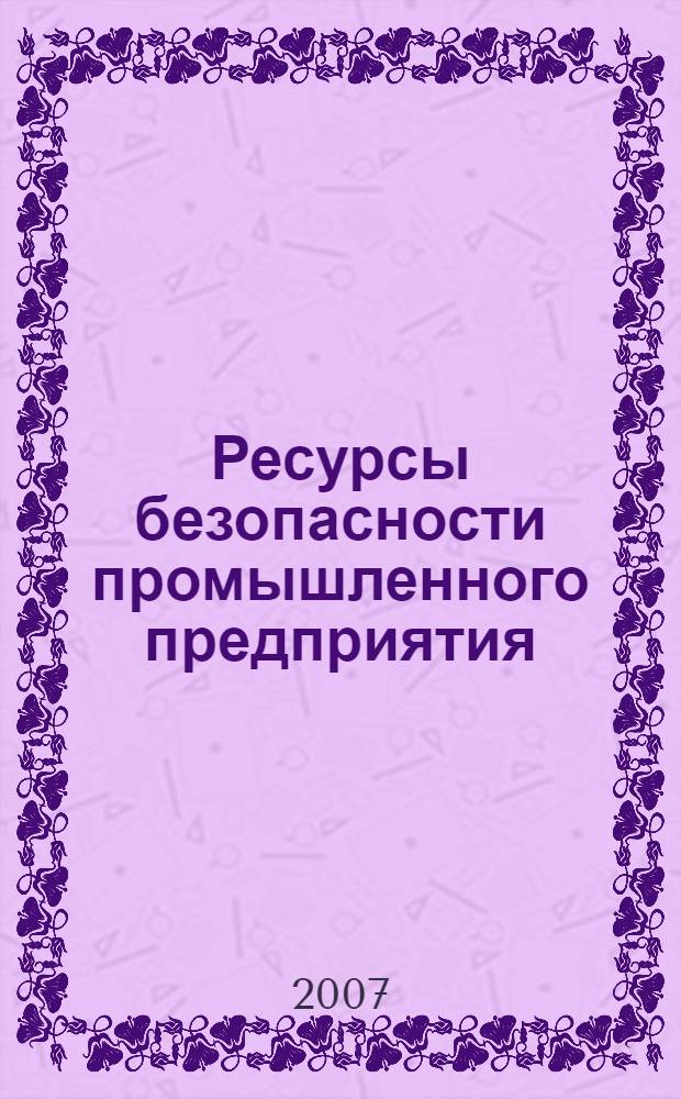Ресурсы безопасности промышленного предприятия : практическое пособие по созданию корпоративного ресурса знаний юридического лица