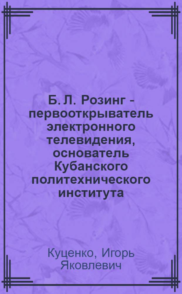 Б. Л. Розинг - первооткрыватель электронного телевидения, основатель Кубанского политехнического института : к 90-летию Кубанского государственного технологического университета