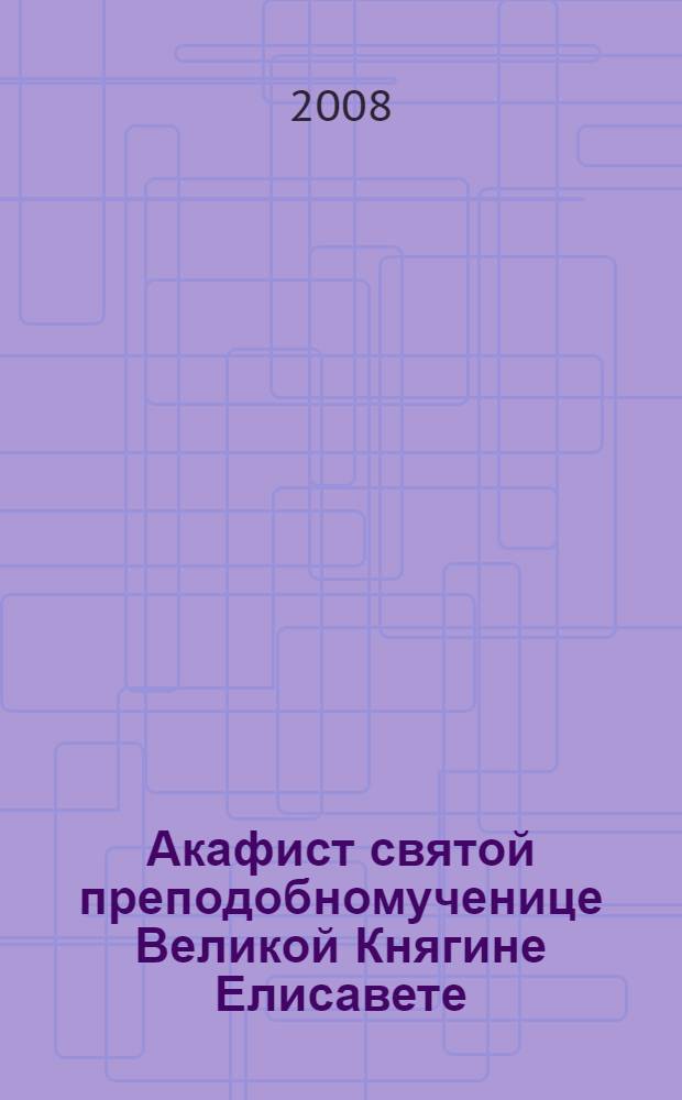 Акафист святой преподобномученице Великой Княгине Елисавете : празднование 5/18 июля