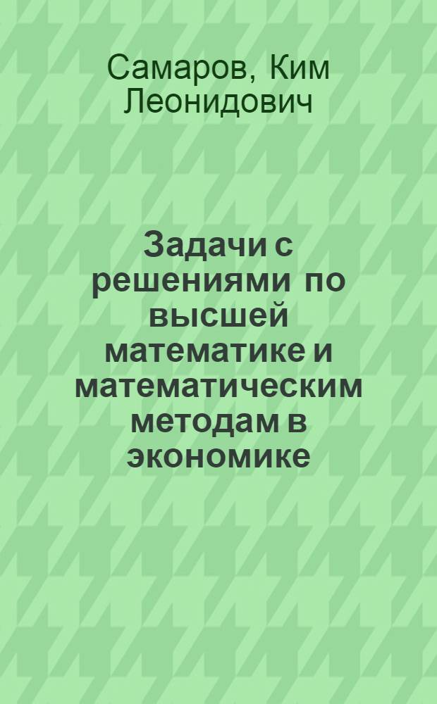Задачи с решениями по высшей математике и математическим методам в экономике : учебное пособие : для студентов высших учебных заведений, обучающихся по специальности "Математические методы в экономике" и другим экономическим специальностям