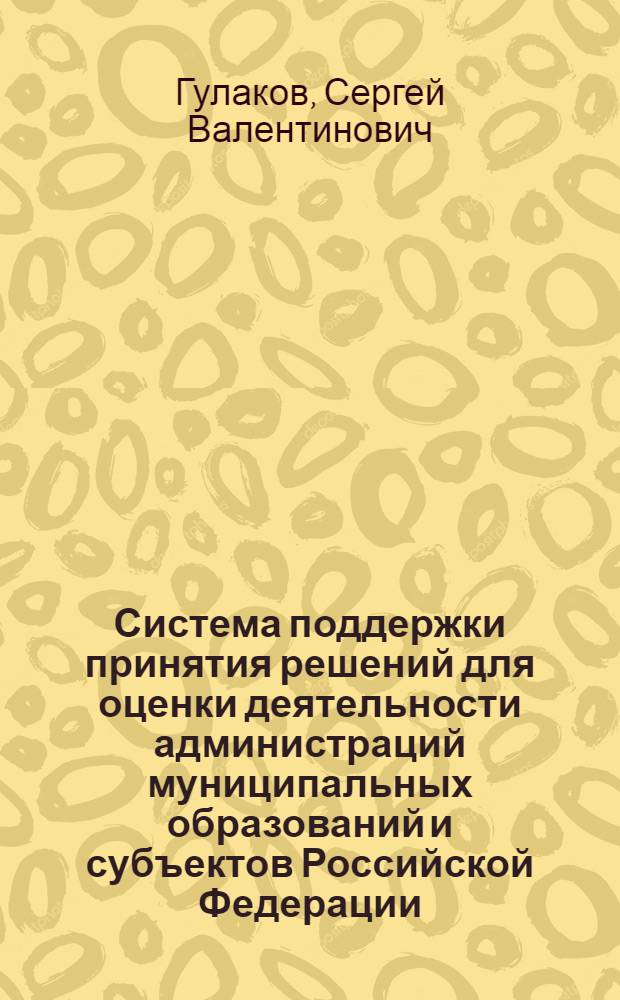 Система поддержки принятия решений для оценки деятельности администраций муниципальных образований и субъектов Российской Федерации: разработка и исследование : автореф. дис. на соиск. учен. степ. канд. экон. наук : специальность 08.00.13 <Мат. и инструм. методы экономики>